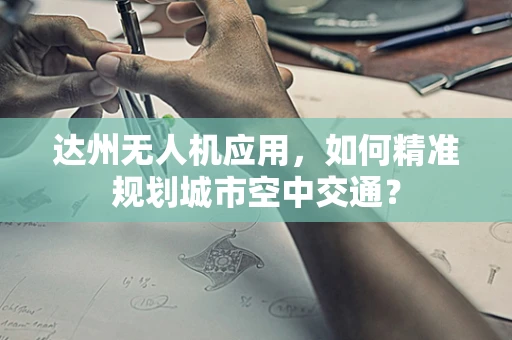 达州无人机应用，如何精准规划城市空中交通？