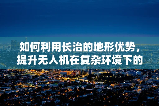如何利用长治的地形优势，提升无人机在复杂环境下的应用效能？