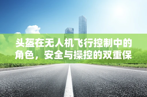 头盔在无人机飞行控制中的角色，安全与操控的双重保障