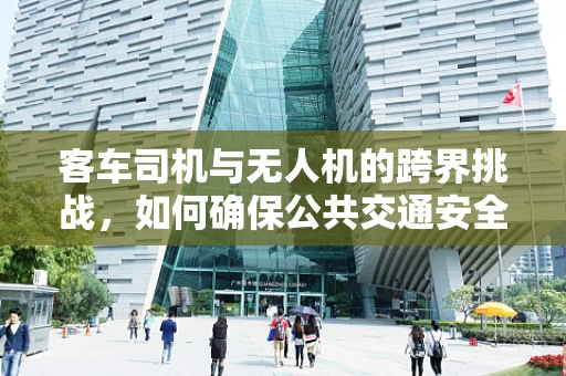 客车司机与无人机的跨界挑战，如何确保公共交通安全与无人机协同作业？