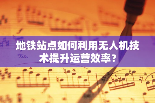 地铁站点如何利用无人机技术提升运营效率？