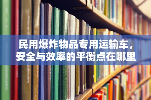 民用爆炸物品专用运输车，安全与效率的平衡点在哪里？