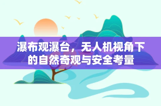 瀑布观瀑台，无人机视角下的自然奇观与安全考量