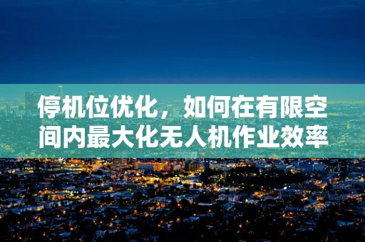 停机位优化，如何在有限空间内最大化无人机作业效率？