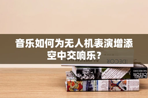 音乐如何为无人机表演增添空中交响乐？