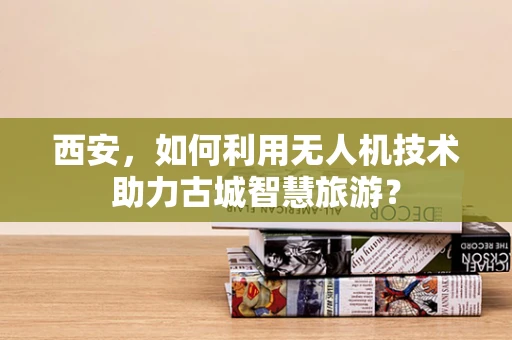 西安，如何利用无人机技术助力古城智慧旅游？