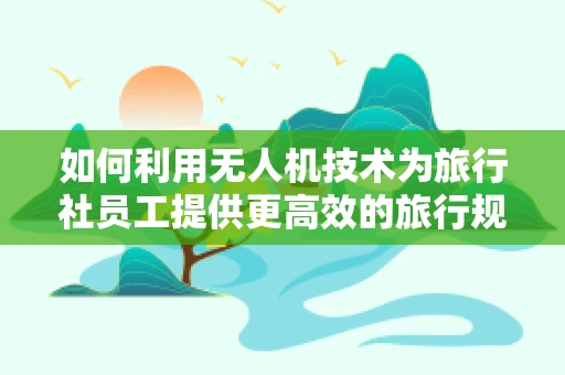 如何利用无人机技术为旅行社员工提供更高效的旅行规划服务？