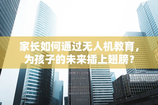 家长如何通过无人机教育，为孩子的未来插上翅膀？