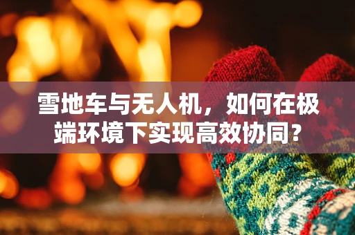 雪地车与无人机，如何在极端环境下实现高效协同？