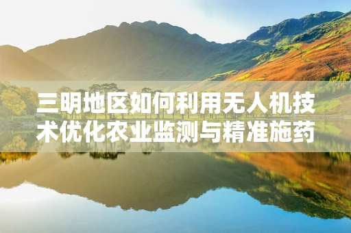 三明地区如何利用无人机技术优化农业监测与精准施药？