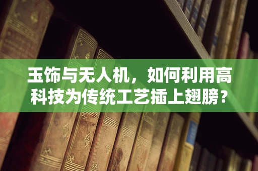 玉饰与无人机，如何利用高科技为传统工艺插上翅膀？