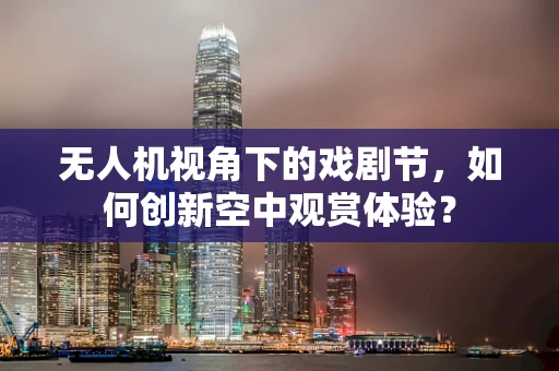 无人机视角下的戏剧节，如何创新空中观赏体验？