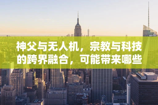 神父与无人机，宗教与科技的跨界融合，可能带来哪些挑战？