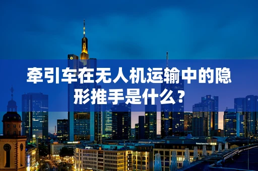 牵引车在无人机运输中的隐形推手是什么？