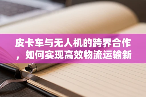皮卡车与无人机的跨界合作，如何实现高效物流运输新模式？