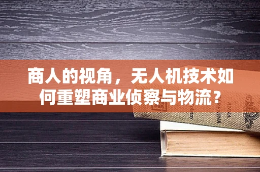 商人的视角，无人机技术如何重塑商业侦察与物流？
