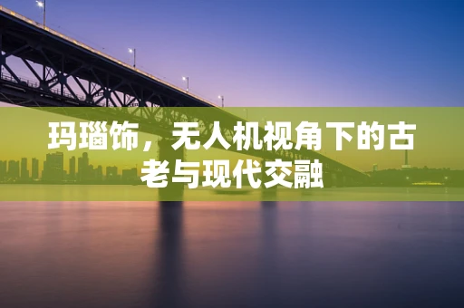 玛瑙饰，无人机视角下的古老与现代交融