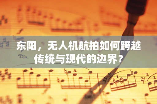 东阳，无人机航拍如何跨越传统与现代的边界？