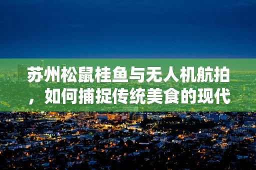 苏州松鼠桂鱼与无人机航拍，如何捕捉传统美食的现代视角？