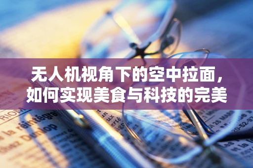 无人机视角下的空中拉面，如何实现美食与科技的完美融合？