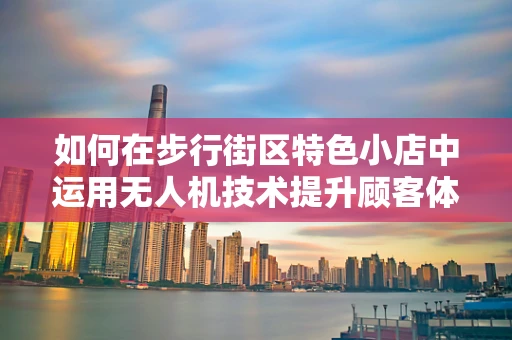 如何在步行街区特色小店中运用无人机技术提升顾客体验？