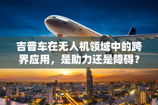 吉普车在无人机领域中的跨界应用，是助力还是障碍？