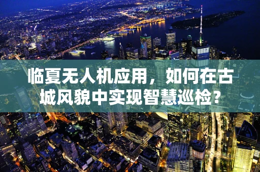 临夏无人机应用，如何在古城风貌中实现智慧巡检？