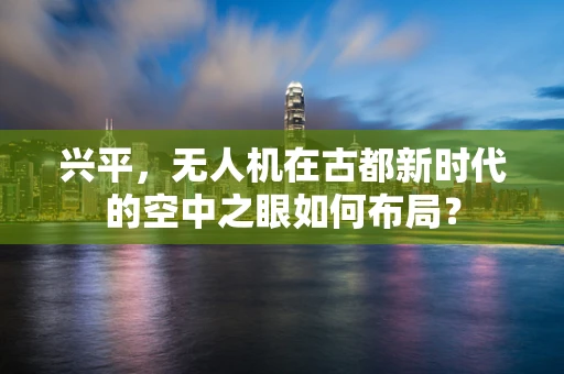 兴平，无人机在古都新时代的空中之眼如何布局？