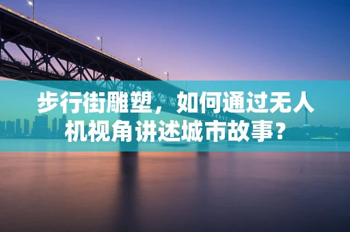 步行街雕塑，如何通过无人机视角讲述城市故事？
