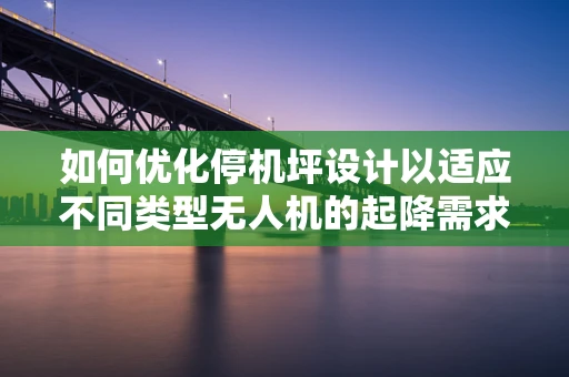 如何优化停机坪设计以适应不同类型无人机的起降需求？