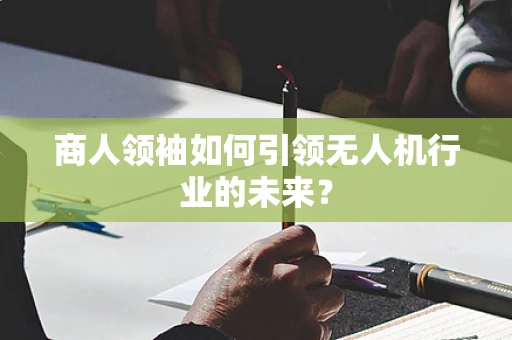 商人领袖如何引领无人机行业的未来？