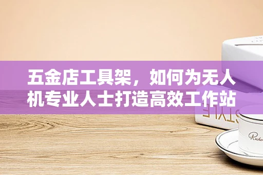五金店工具架，如何为无人机专业人士打造高效工作站？