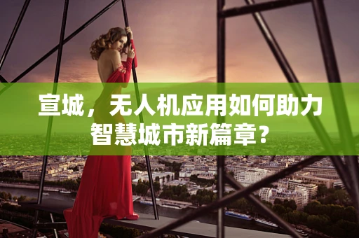宣城，无人机应用如何助力智慧城市新篇章？