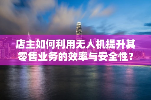 店主如何利用无人机提升其零售业务的效率与安全性？