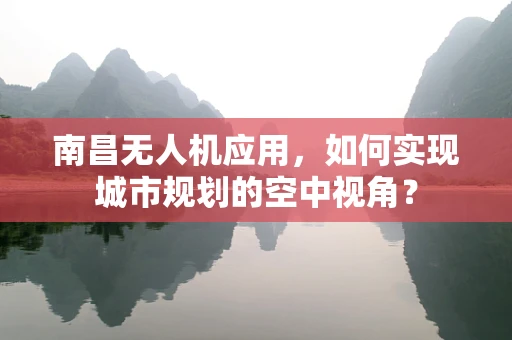 南昌无人机应用，如何实现城市规划的空中视角？