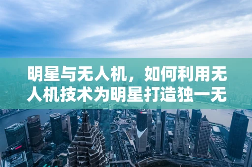 明星与无人机，如何利用无人机技术为明星打造独一无二的宣传活动？