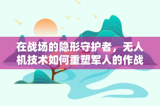 在战场的隐形守护者，无人机技术如何重塑军人的作战视野？