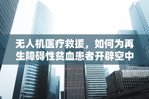 无人机医疗救援，如何为再生障碍性贫血患者开辟空中生命线？