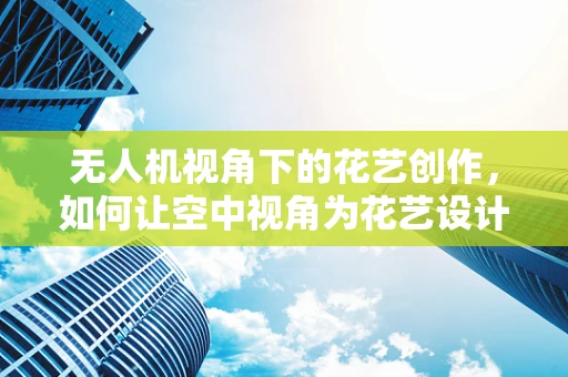 无人机视角下的花艺创作，如何让空中视角为花艺设计增添新维度？