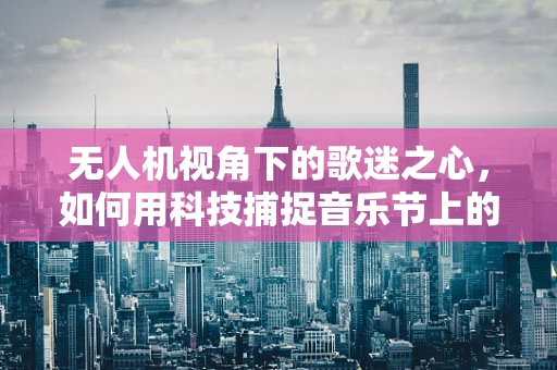 无人机视角下的歌迷之心，如何用科技捕捉音乐节上的狂热瞬间？