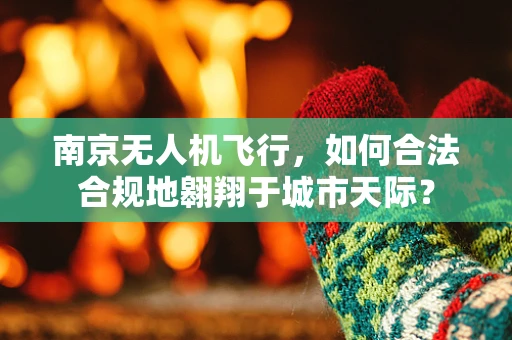 南京无人机飞行，如何合法合规地翱翔于城市天际？