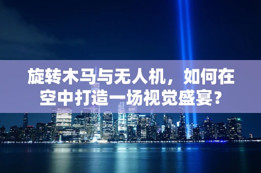 旋转木马与无人机，如何在空中打造一场视觉盛宴？