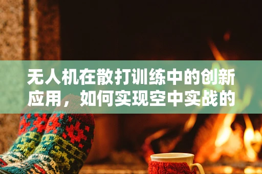 无人机在散打训练中的创新应用，如何实现空中实战的精准监控与安全保障？