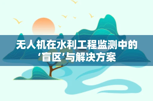 无人机在水利工程监测中的‘盲区’与解决方案