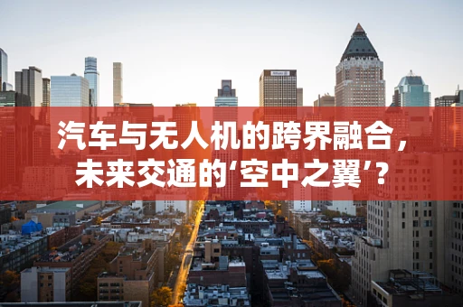 汽车与无人机的跨界融合，未来交通的‘空中之翼’？