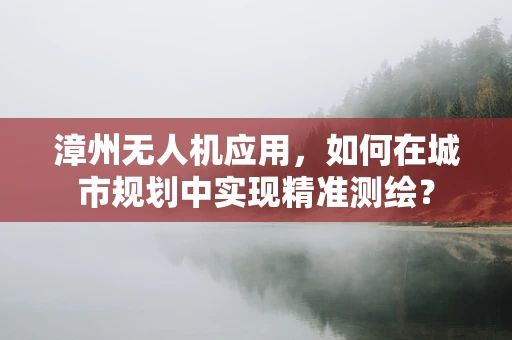漳州无人机应用，如何在城市规划中实现精准测绘？