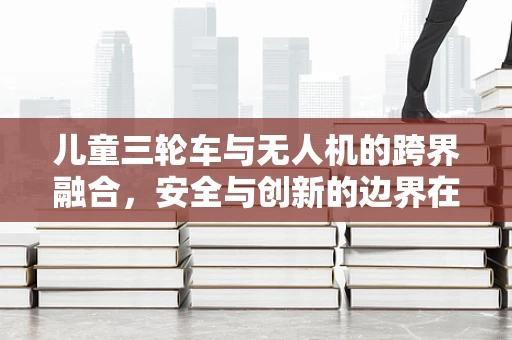 儿童三轮车与无人机的跨界融合，安全与创新的边界在哪里？