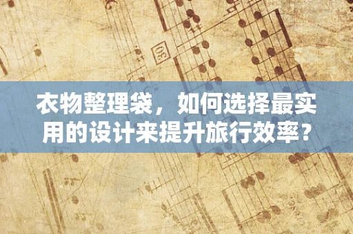 衣物整理袋，如何选择最实用的设计来提升旅行效率？