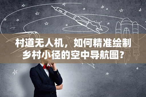 村道无人机，如何精准绘制乡村小径的空中导航图？