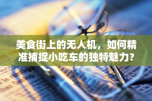 美食街上的无人机，如何精准捕捉小吃车的独特魅力？